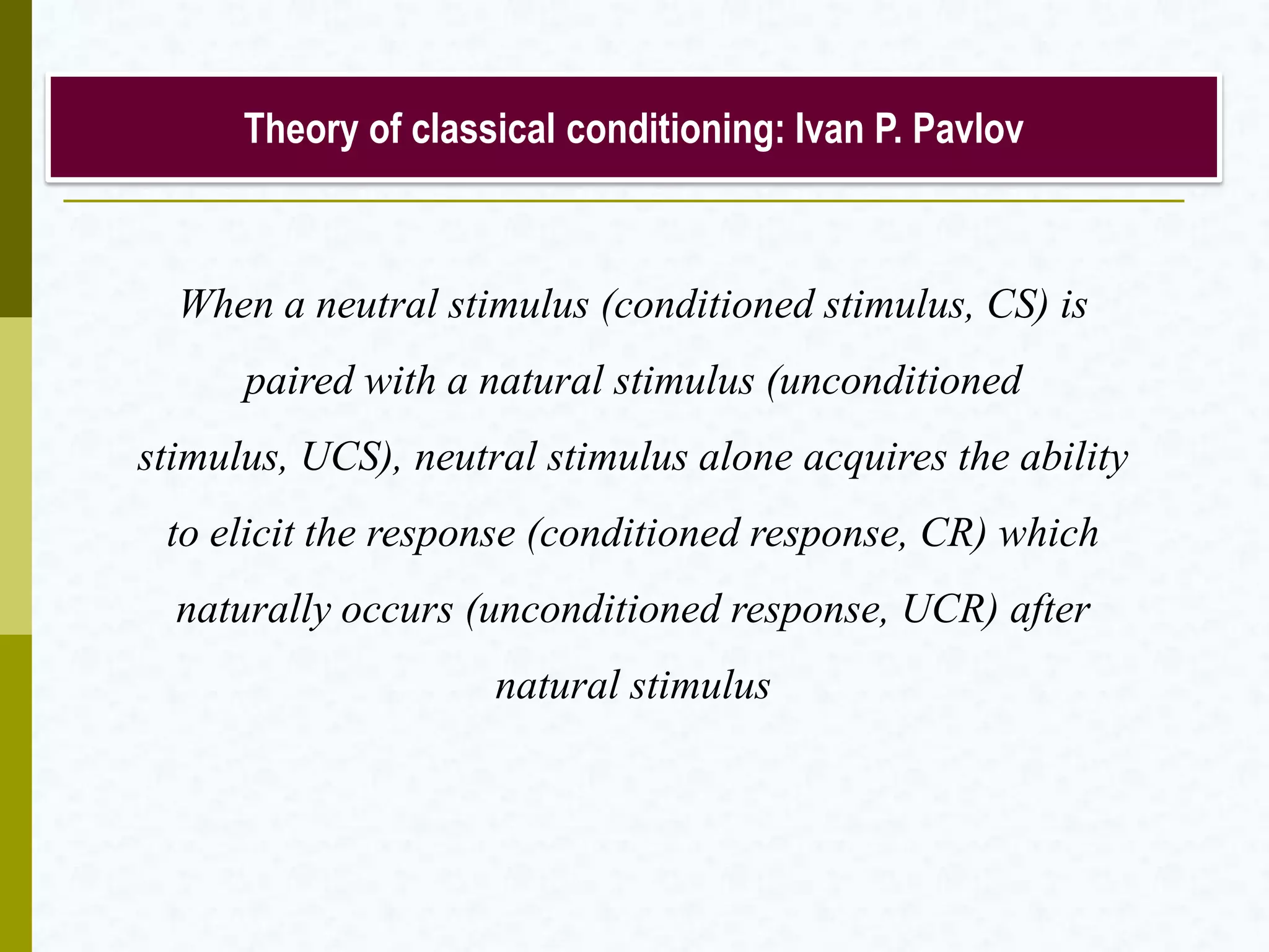 Theory of classical conditioning: Ivan P. Pavlov
When a neutral stimulus (conditioned stimulus, CS) is
paired with a natural stimulus (unconditioned stimulus,
UCS), neutral stimulus alone acquires the ability to elicit
the response (conditioned response, CR) which naturally
occurs (unconditioned response, UCR) after natural
stimulus
 