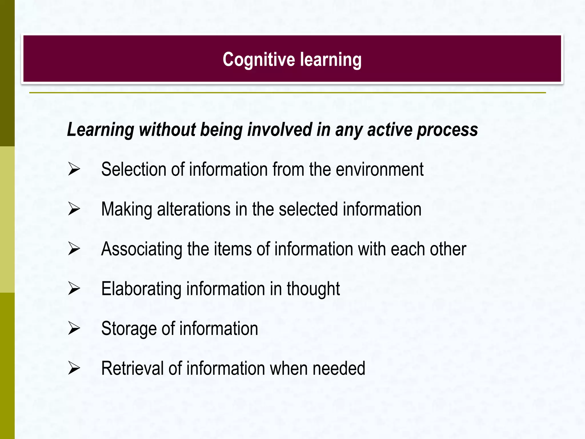Cognitive learning
Learning without being involved in any active process
 Selection of information from the environment
 Making alterations in the selected information
 Associating the items of information with each other
 Elaborating information in thought
 Storage of information
 Retrieval of information when needed
 