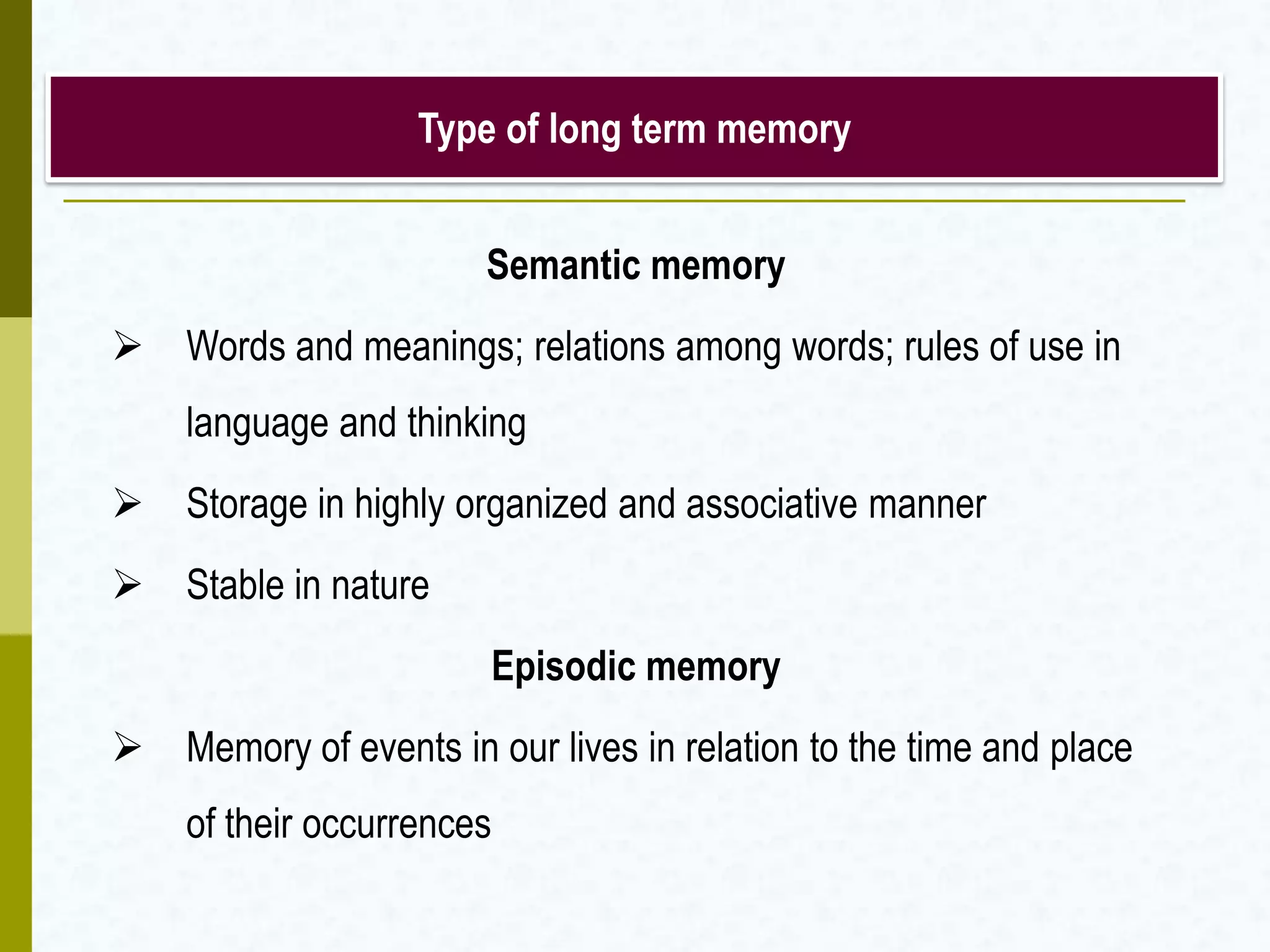 Type of long term memory
Semantic memory
 Words and meanings; relations among words; rules of use in
language and thinking
 Storage in highly organized and associative manner
 Stable in nature
Episodic memory
 Memory of events in our lives in relation to the time and place
of their occurrences
 