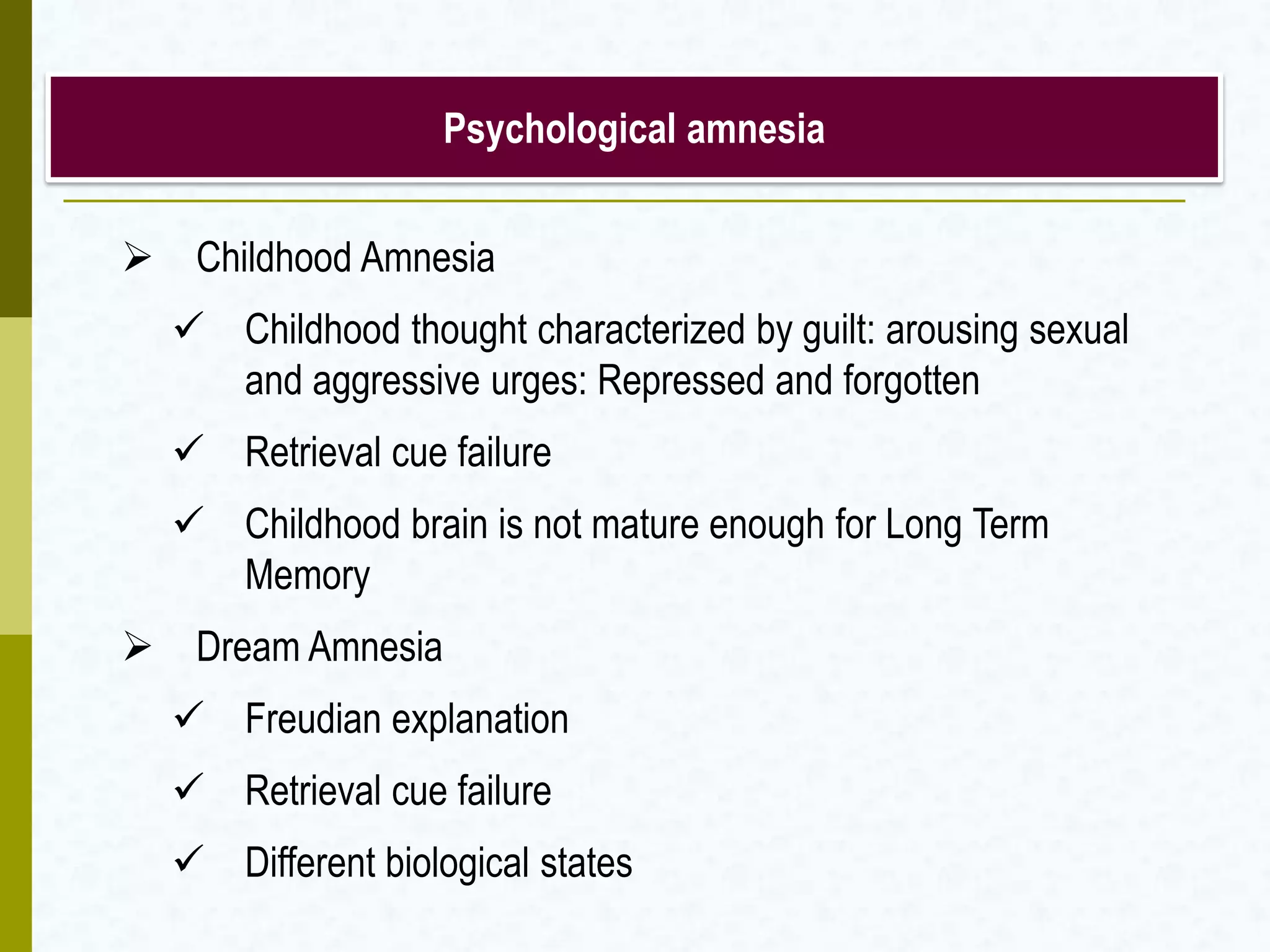  Childhood Amnesia
 Childhood thought characterized by guilt: arousing sexual
and aggressive urges: Repressed and forgotten
 Retrieval cue failure
 Childhood brain is not mature enough for Long Term
Memory
 Dream Amnesia
 Freudian explanation
 Retrieval cue failure
 Different biological states
Psychological amnesia
 