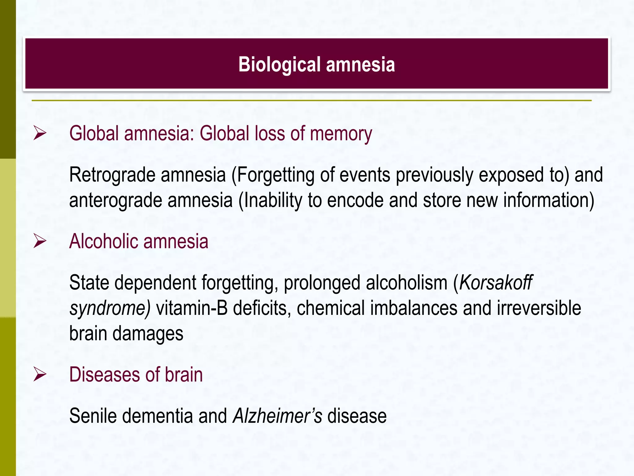 Biological amnesia
 Global amnesia: Global loss of memory
Retrograde amnesia (Forgetting of events previously exposed to) and
anterograde amnesia (Inability to encode and store new information)
 Alcoholic amnesia
State dependent forgetting, prolonged alcoholism (Korsakoff
syndrome) vitamin-B deficits, chemical imbalances and irreversible
brain damages
 Diseases of brain
Senile dementia and Alzheimer’s disease
 