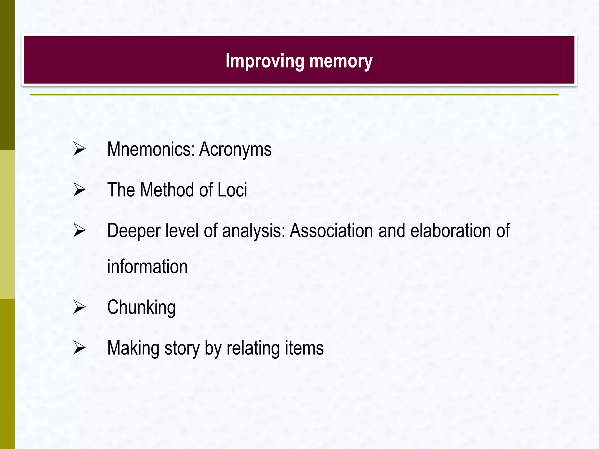 Improving memory
 Mnemonics: Acronyms
 The Method of Loci
 Deeper level of analysis: Association and elaboration of
information
 Chunking
 Making story by relating items
 