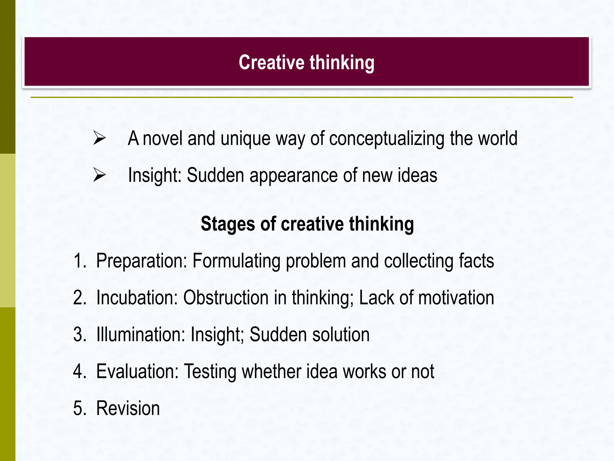 Creative thinking
 A novel and unique way of conceptualizing the world
 Insight: Sudden appearance of new ideas
Stages of creative thinking
1. Preparation: Formulating problem and collecting facts
2. Incubation: Obstruction in thinking; Lack of motivation
3. Illumination: Insight; Sudden solution
4. Evaluation: Testing whether idea works or not
5. Revision
 