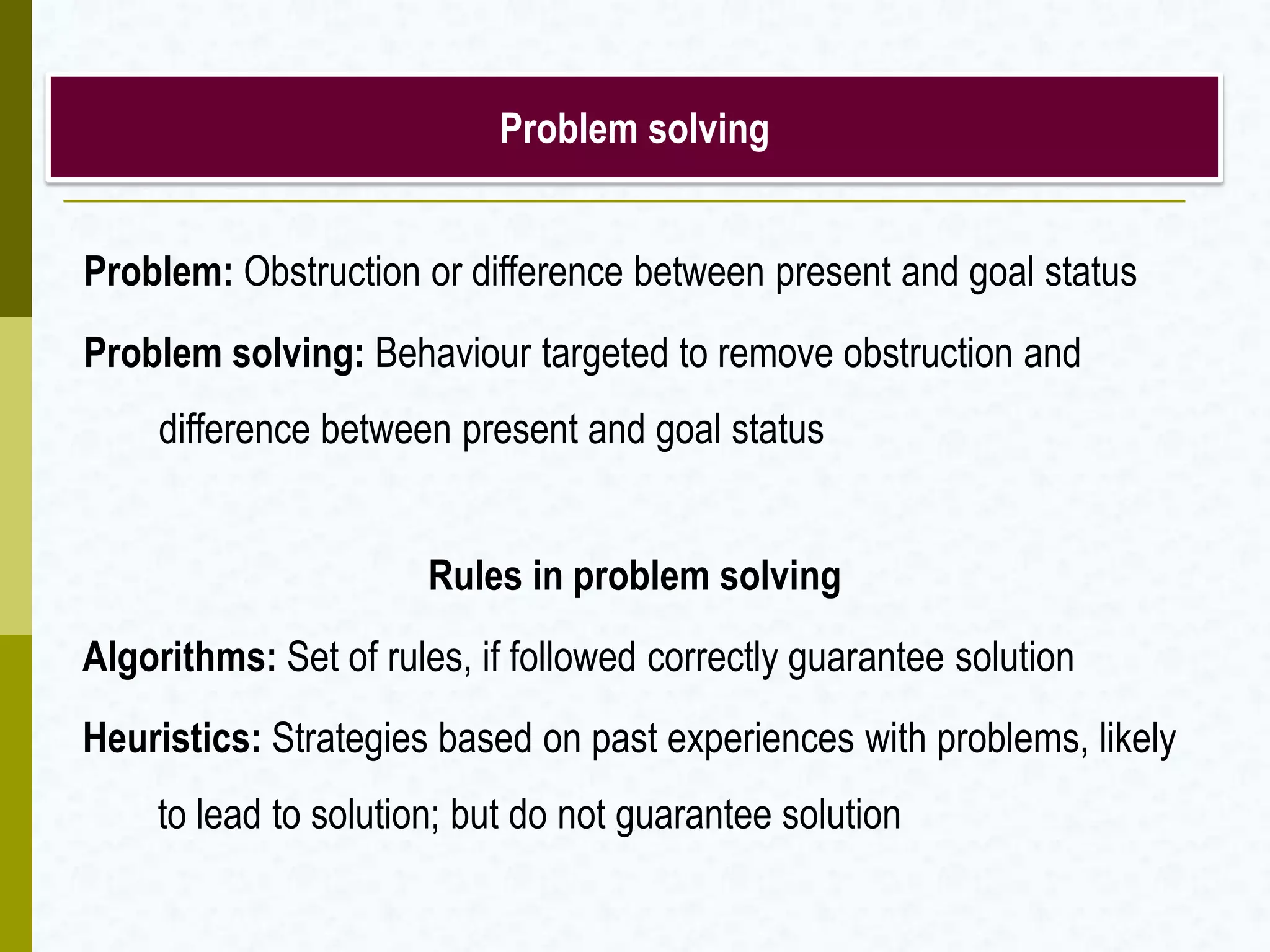 Problem solving
Problem: Obstruction or difference between present and goal status
Problem solving: Behaviour targeted to remove obstruction and
difference between present and goal status
Rules in problem solving
Algorithms: Set of rules, if followed correctly guarantee solution
Heuristics: Strategies based on past experiences with problems, likely
to lead to solution; but do not guarantee solution
 