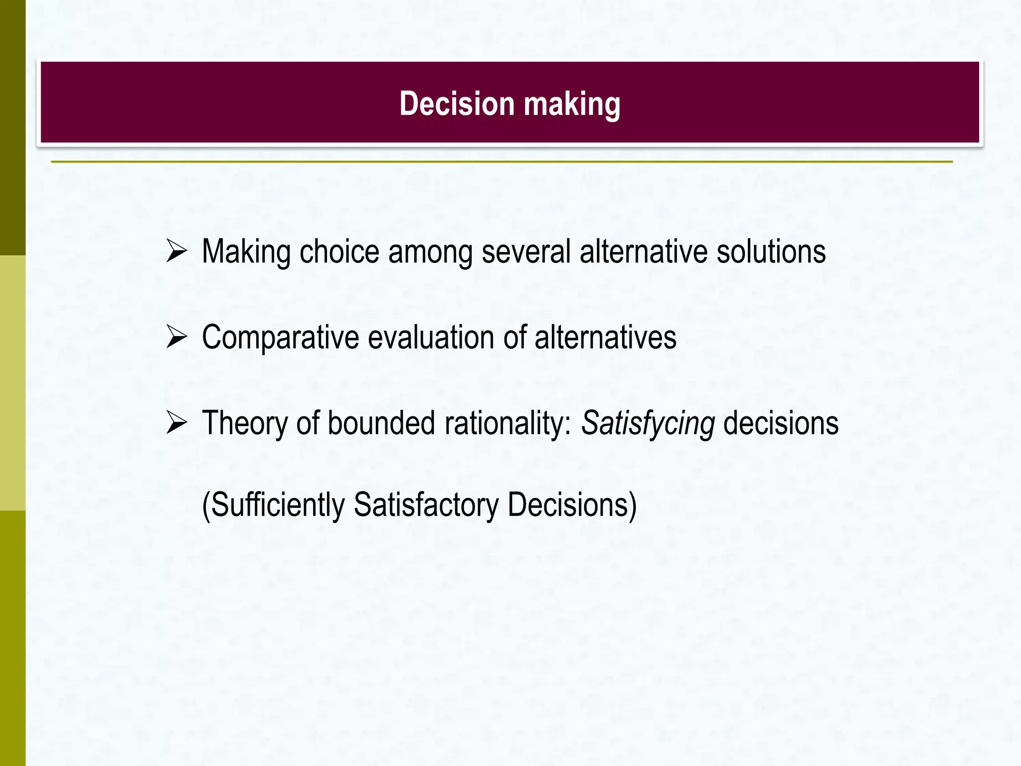 Decision making
 Making choice among several alternative solutions
 Comparative evaluation of alternatives
 Theory of bounded rationality: Satisfycing decisions
(Sufficiently Satisfactory Decisions)
 