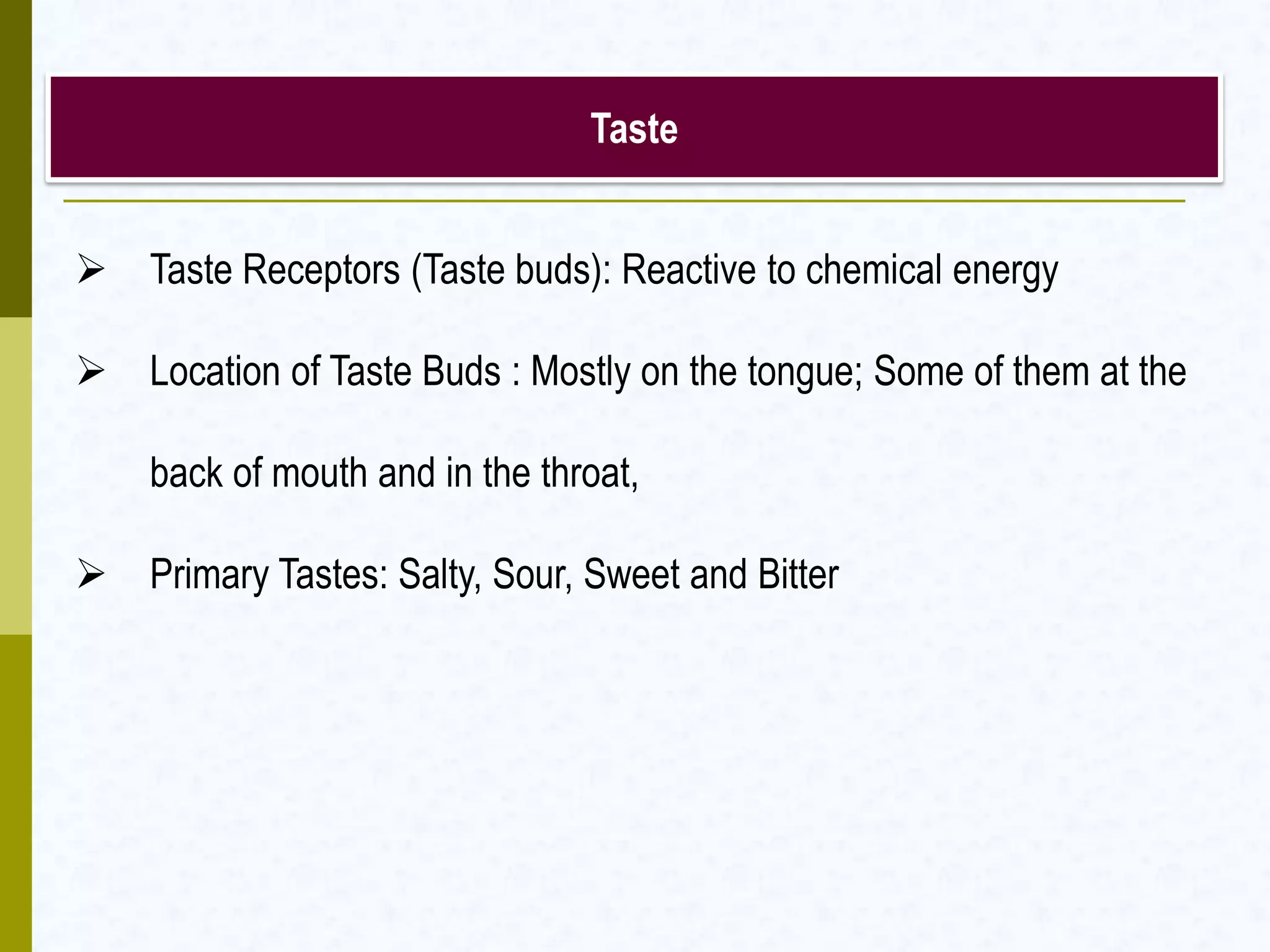 Taste
 Taste Receptors (Taste buds): Reactive to chemical energy
 Location of Taste Buds : Mostly on the tongue; Some of them at the
back of mouth and in the throat,
 Primary Tastes: Salty, Sour, Sweet and Bitter
 