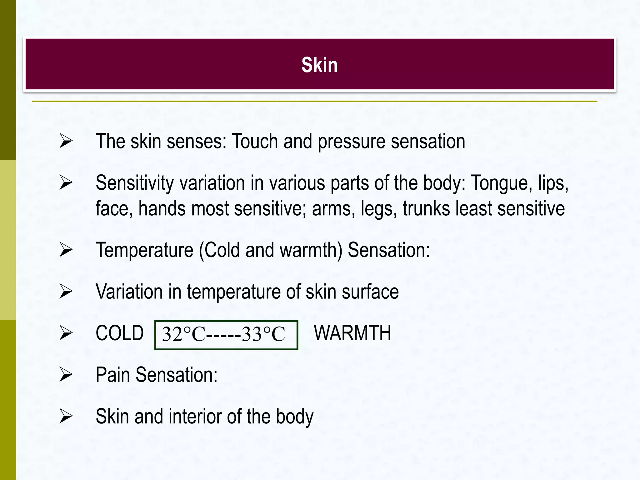 Skin
 The skin senses: Touch and pressure sensation
 Sensitivity variation in various parts of the body: Tongue, lips,
face, hands most sensitive; arms, legs, trunks least sensitive
 Temperature (Cold and warmth) Sensation:
 Variation in temperature of skin surface
 COLD WARMTH
 Pain Sensation:
 Skin and interior of the body
32°C-----33°C
 