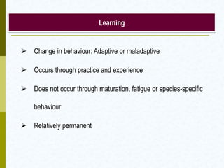 Learning
 Change in behaviour: Adaptive or maladaptive
 Occurs through practice and experience
 Does not occur through maturation, fatigue or species-specific
behaviour
 Relatively permanent
 
