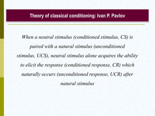 Theory of classical conditioning: Ivan P. Pavlov
When a neutral stimulus (conditioned stimulus, CS) is
paired with a natural stimulus (unconditioned stimulus,
UCS), neutral stimulus alone acquires the ability to elicit
the response (conditioned response, CR) which naturally
occurs (unconditioned response, UCR) after natural
stimulus
 