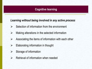 Cognitive learning
Learning without being involved in any active process
 Selection of information from the environment
 Making alterations in the selected information
 Associating the items of information with each other
 Elaborating information in thought
 Storage of information
 Retrieval of information when needed
 