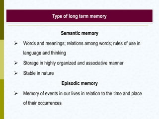 Type of long term memory
Semantic memory
 Words and meanings; relations among words; rules of use in
language and thinking
 Storage in highly organized and associative manner
 Stable in nature
Episodic memory
 Memory of events in our lives in relation to the time and place
of their occurrences
 