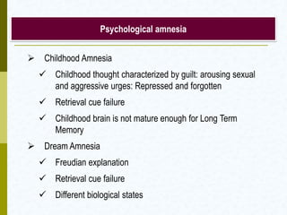  Childhood Amnesia
 Childhood thought characterized by guilt: arousing sexual
and aggressive urges: Repressed and forgotten
 Retrieval cue failure
 Childhood brain is not mature enough for Long Term
Memory
 Dream Amnesia
 Freudian explanation
 Retrieval cue failure
 Different biological states
Psychological amnesia
 