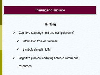 Thinking and language
Thinking
 Cognitive rearrangement and manipulation of
 Information from environment
 Symbols stored in LTM
 Cognitive process mediating between stimuli and
responses
 