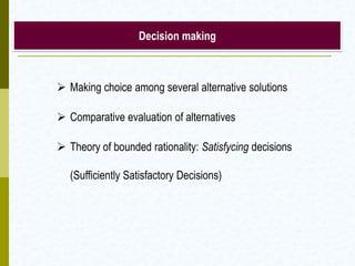 Decision making
 Making choice among several alternative solutions
 Comparative evaluation of alternatives
 Theory of bounded rationality: Satisfycing decisions
(Sufficiently Satisfactory Decisions)
 