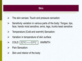 Skin
 The skin senses: Touch and pressure sensation
 Sensitivity variation in various parts of the body: Tongue, lips,
face, hands most sensitive; arms, legs, trunks least sensitive
 Temperature (Cold and warmth) Sensation:
 Variation in temperature of skin surface
 COLD WARMTH
 Pain Sensation:
 Skin and interior of the body
32°C-----33°C
 