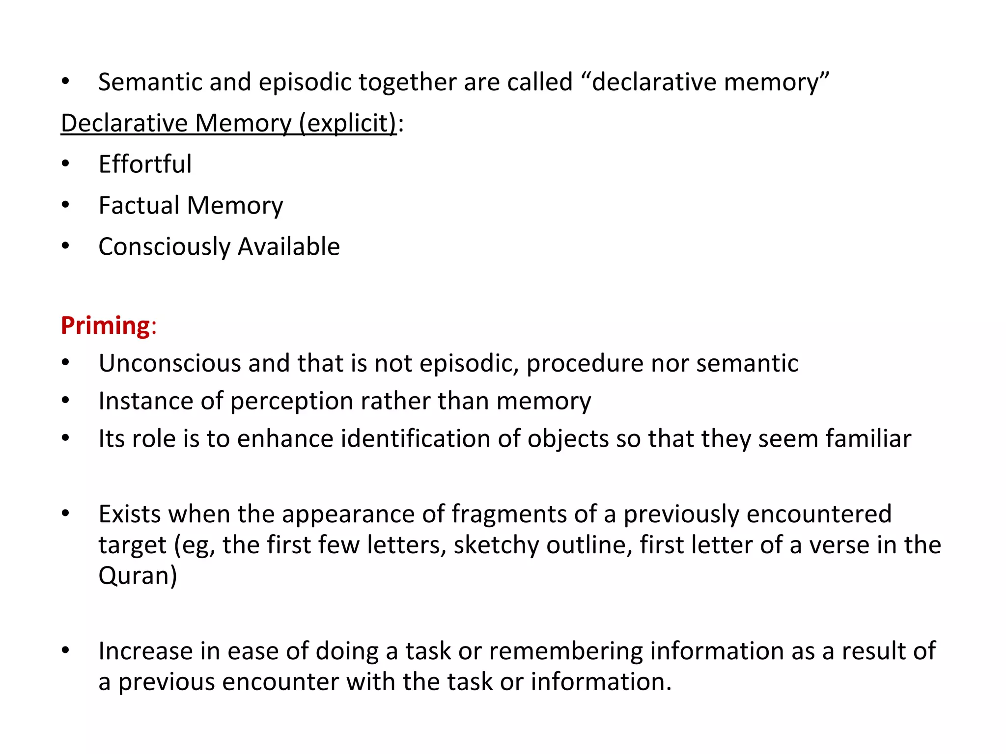 • Semantic and episodic together are called “declarative memory”
Declarative Memory (explicit):
• Effortful
• Factual Memory
• Consciously Available
Priming:
• Unconscious and that is not episodic, procedure nor semantic
• Instance of perception rather than memory
• Its role is to enhance identification of objects so that they seem familiar
• Exists when the appearance of fragments of a previously encountered
target (eg, the first few letters, sketchy outline, first letter of a verse in the
Quran)
• Increase in ease of doing a task or remembering information as a result of
a previous encounter with the task or information.
 