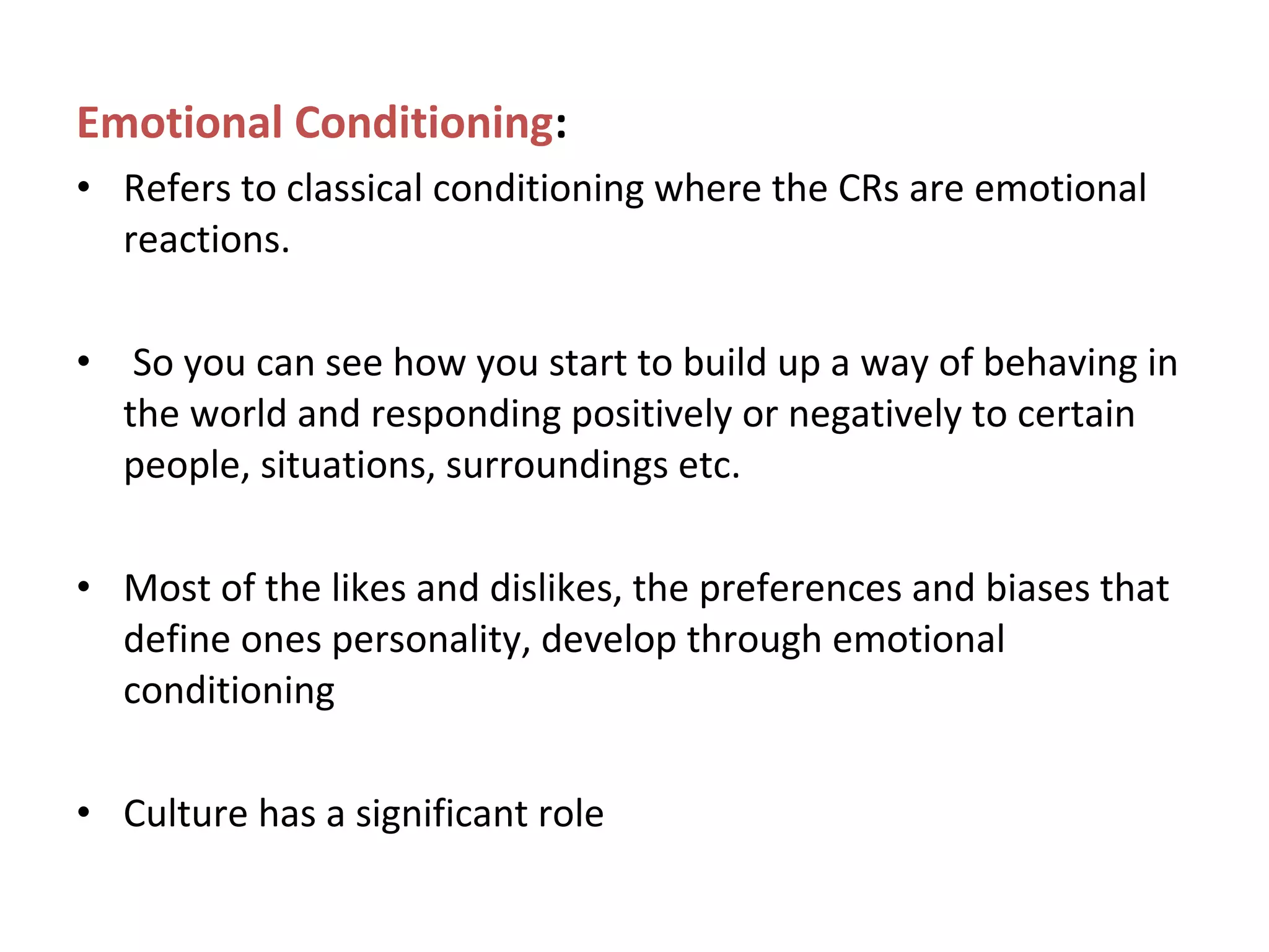 Emotional Conditioning:
• Refers to classical conditioning where the CRs are emotional
reactions.
• So you can see how you start to build up a way of behaving in
the world and responding positively or negatively to certain
people, situations, surroundings etc.
• Most of the likes and dislikes, the preferences and biases that
define ones personality, develop through emotional
conditioning
• Culture has a significant role
 