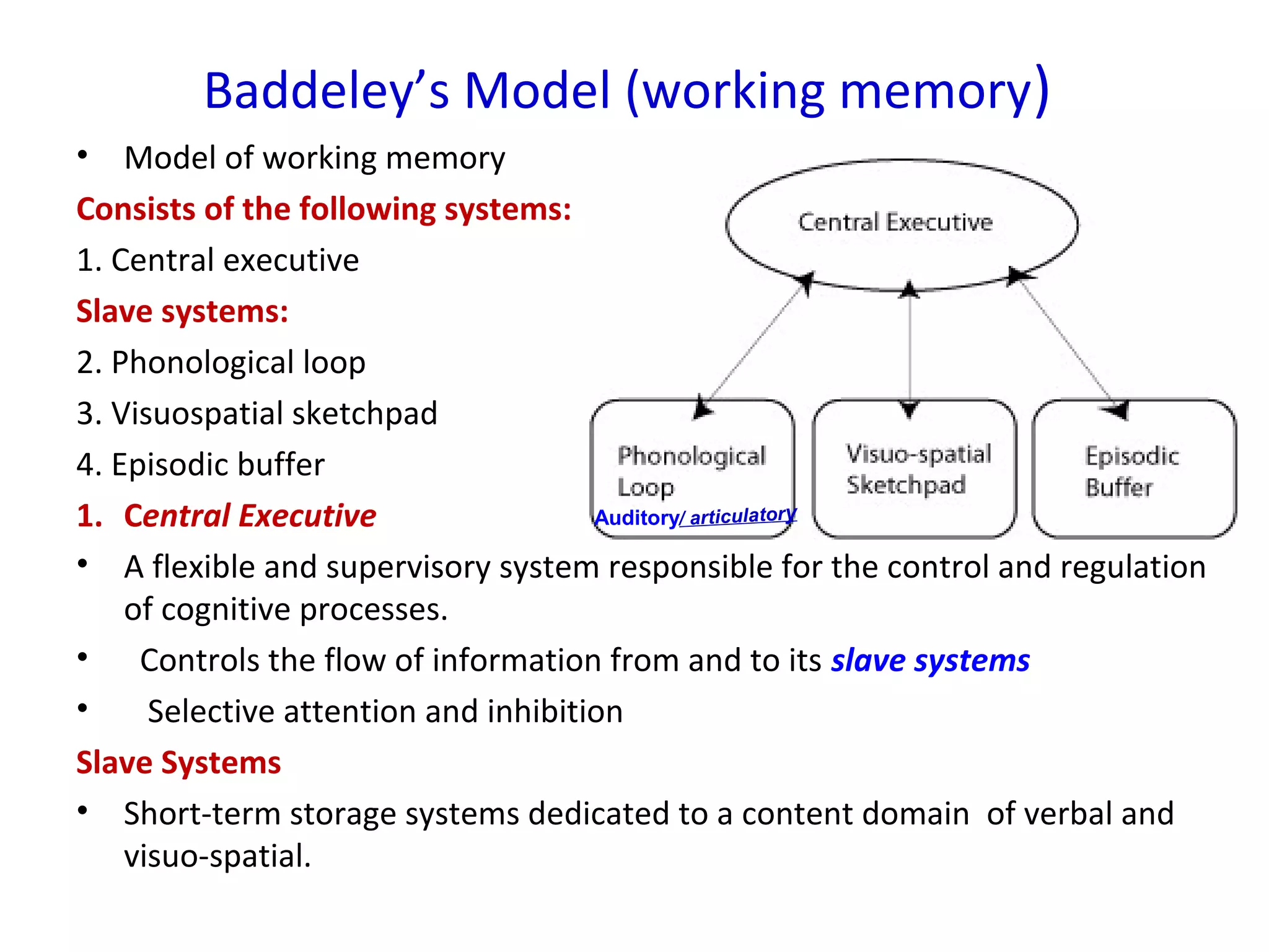 Baddeley’s Model (working memory)
• Model of working memory
Consists of the following systems:
1. Central executive
Slave systems:
2. Phonological loop
3. Visuospatial sketchpad
4. Episodic buffer
1. Central Executive
• A flexible and supervisory system responsible for the control and regulation
of cognitive processes.
• Controls the flow of information from and to its slave systems
• Selective attention and inhibition
Slave Systems
• Short-term storage systems dedicated to a content domain of verbal and
visuo-spatial.
Auditory/ articulatory
 