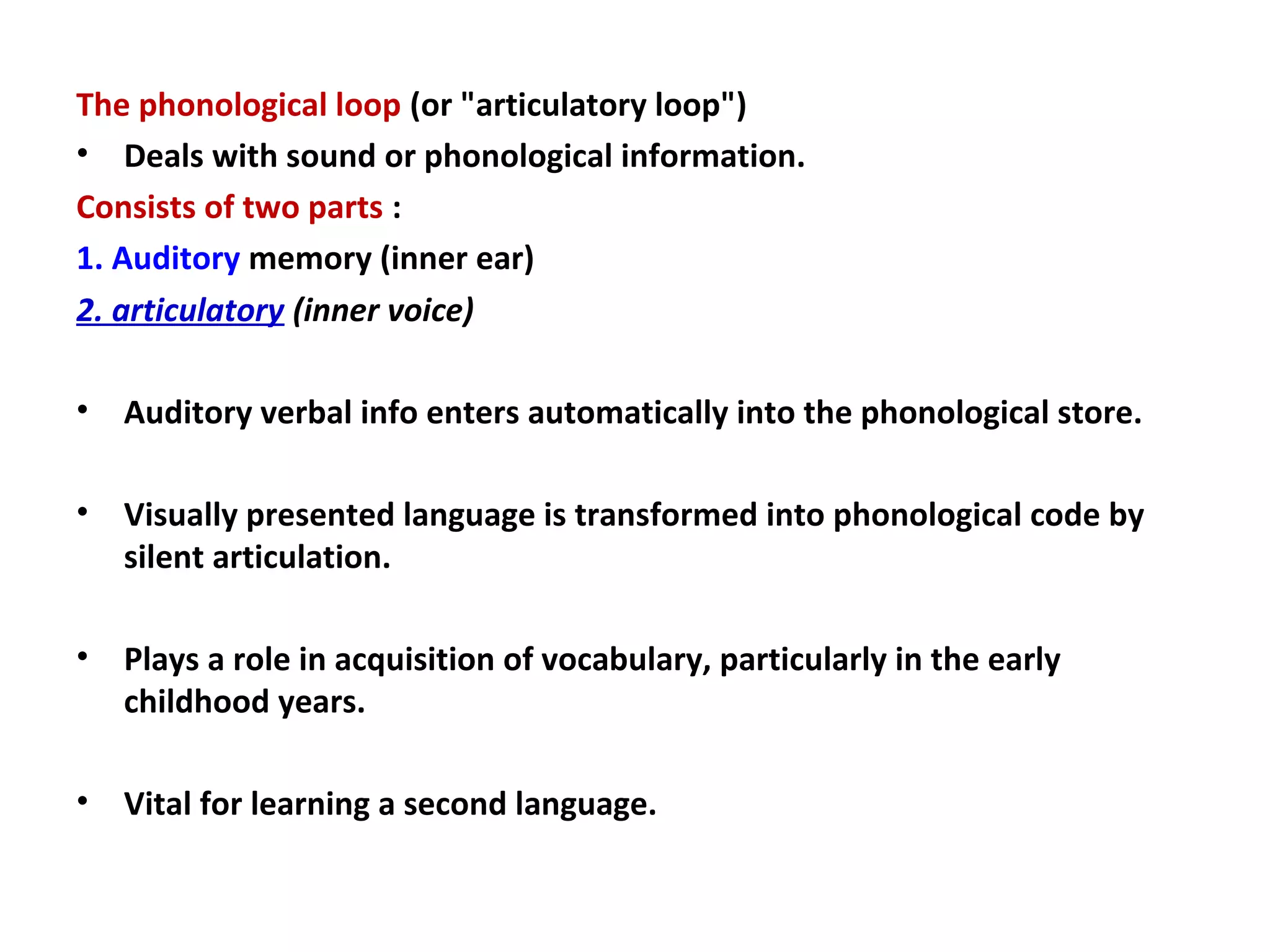 The phonological loop (or "articulatory loop")
• Deals with sound or phonological information.
Consists of two parts :
1. Auditory memory (inner ear)
2. articulatory (inner voice)
• Auditory verbal info enters automatically into the phonological store.
• Visually presented language is transformed into phonological code by
silent articulation.
• Plays a role in acquisition of vocabulary, particularly in the early
childhood years.
• Vital for learning a second language.
 