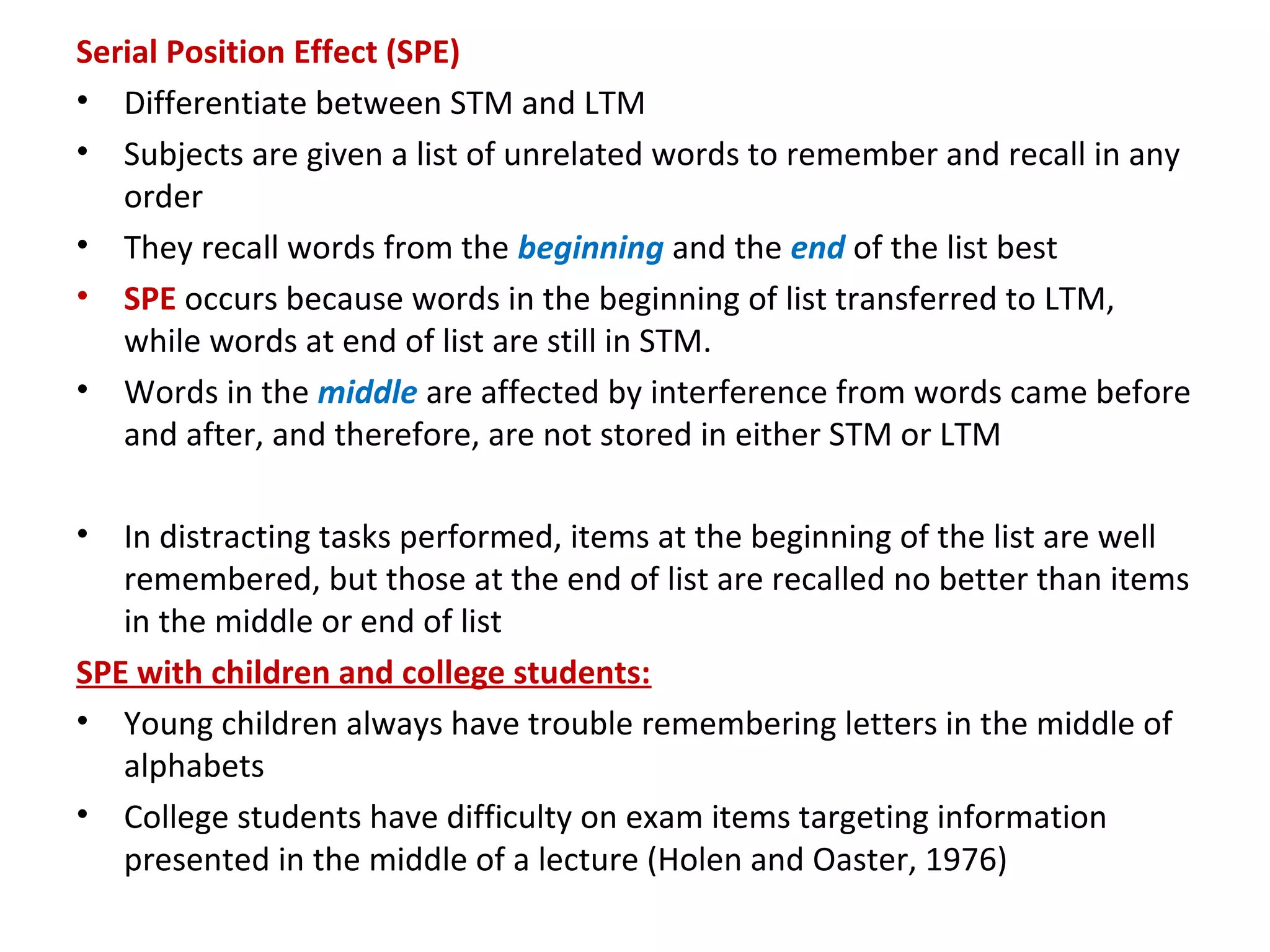 Serial Position Effect (SPE)
• Differentiate between STM and LTM
• Subjects are given a list of unrelated words to remember and recall in any
order
• They recall words from the beginning and the end of the list best
• SPE occurs because words in the beginning of list transferred to LTM,
while words at end of list are still in STM.
• Words in the middle are affected by interference from words came before
and after, and therefore, are not stored in either STM or LTM
• In distracting tasks performed, items at the beginning of the list are well
remembered, but those at the end of list are recalled no better than items
in the middle or end of list
SPE with children and college students:
• Young children always have trouble remembering letters in the middle of
alphabets
• College students have difficulty on exam items targeting information
presented in the middle of a lecture (Holen and Oaster, 1976)
 