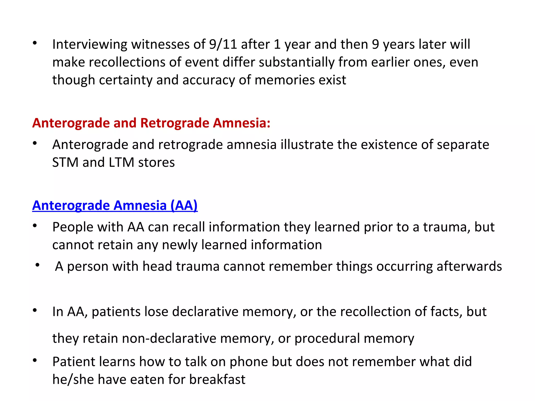• Interviewing witnesses of 9/11 after 1 year and then 9 years later will
make recollections of event differ substantially from earlier ones, even
though certainty and accuracy of memories exist
Anterograde and Retrograde Amnesia:
• Anterograde and retrograde amnesia illustrate the existence of separate
STM and LTM stores
Anterograde Amnesia (AA)
• People with AA can recall information they learned prior to a trauma, but
cannot retain any newly learned information
• A person with head trauma cannot remember things occurring afterwards
• In AA, patients lose declarative memory, or the recollection of facts, but
they retain non-declarative memory, or procedural memory
• Patient learns how to talk on phone but does not remember what did
he/she have eaten for breakfast
 