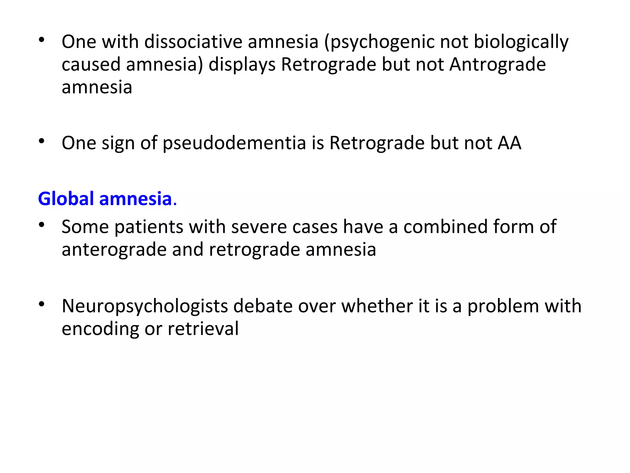 • One with dissociative amnesia (psychogenic not biologically
caused amnesia) displays Retrograde but not Antrograde
amnesia
• One sign of pseudodementia is Retrograde but not AA
Global amnesia.
• Some patients with severe cases have a combined form of
anterograde and retrograde amnesia
• Neuropsychologists debate over whether it is a problem with
encoding or retrieval
 
