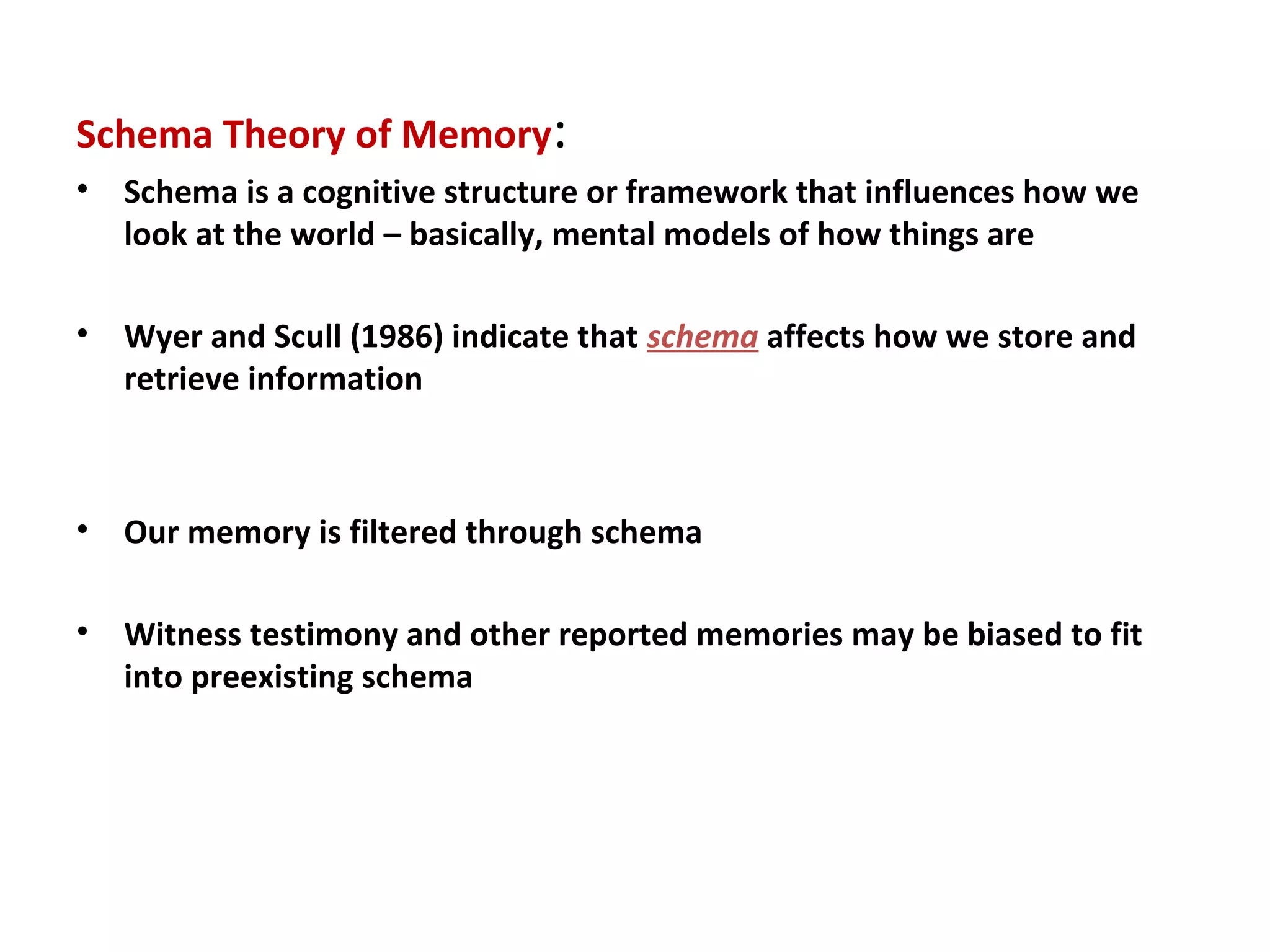 Schema Theory of Memory:
• Schema is a cognitive structure or framework that influences how we
look at the world – basically, mental models of how things are
• Wyer and Scull (1986) indicate that schema affects how we store and
retrieve information
• Our memory is filtered through schema
• Witness testimony and other reported memories may be biased to fit
into preexisting schema
 
