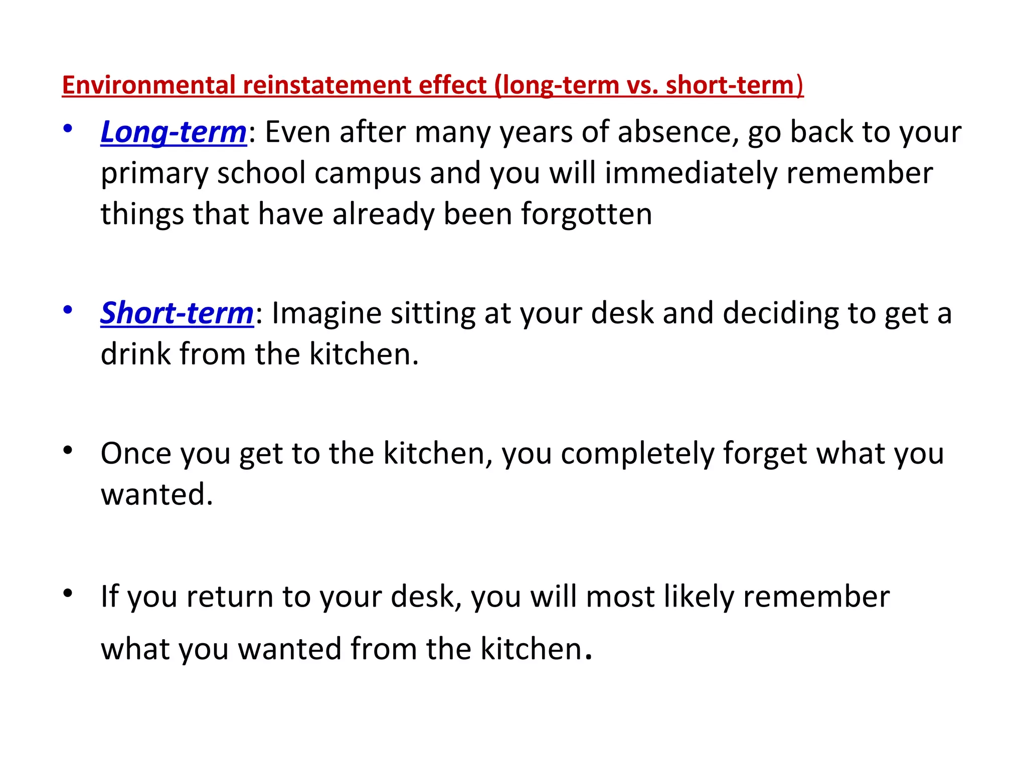 Environmental reinstatement effect (long-term vs. short-term)
• Long-term: Even after many years of absence, go back to your
primary school campus and you will immediately remember
things that have already been forgotten
• Short-term: Imagine sitting at your desk and deciding to get a
drink from the kitchen.
• Once you get to the kitchen, you completely forget what you
wanted.
• If you return to your desk, you will most likely remember
what you wanted from the kitchen.
 