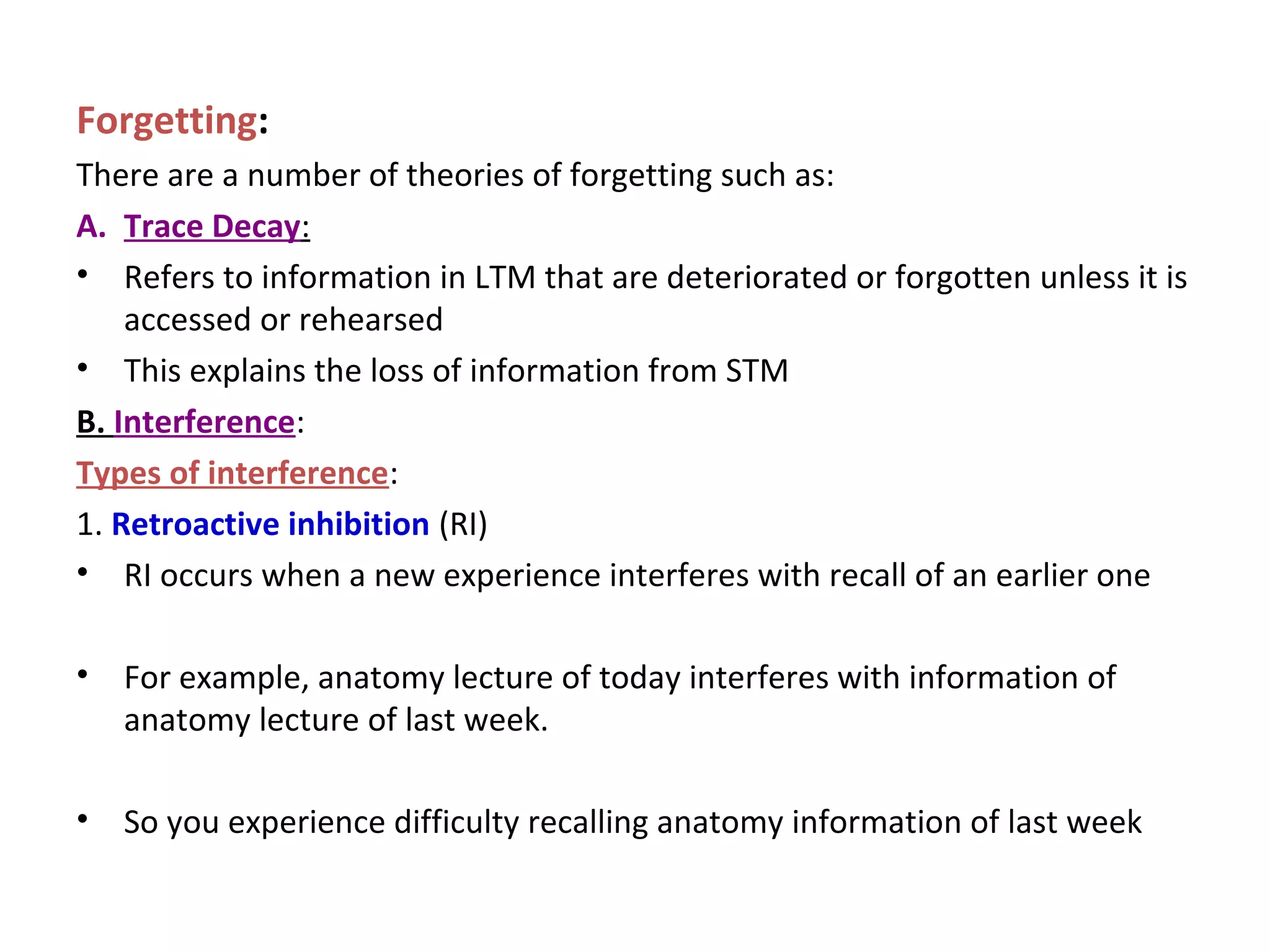 Forgetting:
There are a number of theories of forgetting such as:
A. Trace Decay:
• Refers to information in LTM that are deteriorated or forgotten unless it is
accessed or rehearsed
• This explains the loss of information from STM
B. Interference:
Types of interference:
1. Retroactive inhibition (RI)
• RI occurs when a new experience interferes with recall of an earlier one
• For example, anatomy lecture of today interferes with information of
anatomy lecture of last week.
• So you experience difficulty recalling anatomy information of last week
 
