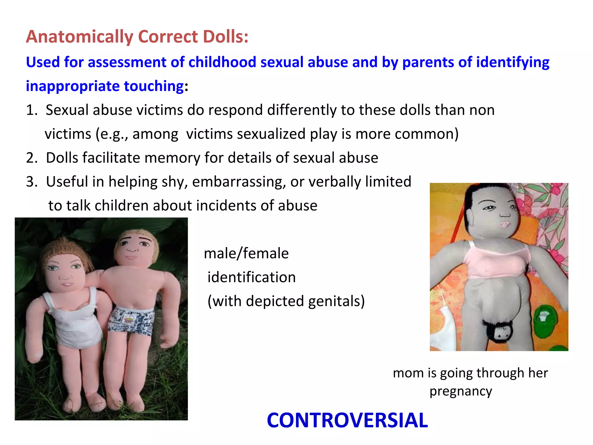Anatomically Correct Dolls:
Used for assessment of childhood sexual abuse and by parents of identifying
inappropriate touching:
1. Sexual abuse victims do respond differently to these dolls than non
victims (e.g., among victims sexualized play is more common)
2. Dolls facilitate memory for details of sexual abuse
3. Useful in helping shy, embarrassing, or verbally limited
to talk children about incidents of abuse
male/female
identification
(with depicted genitals)
mom is going through her
pregnancy
CONTROVERSIAL
 