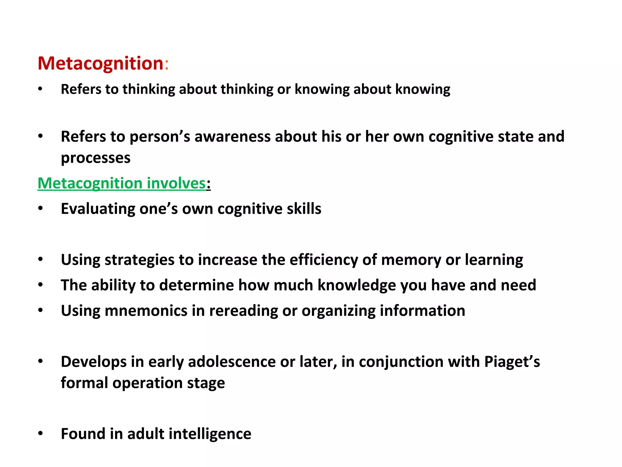Metacognition:
• Refers to thinking about thinking or knowing about knowing
• Refers to person’s awareness about his or her own cognitive state and
processes
Metacognition involves:
• Evaluating one’s own cognitive skills
• Using strategies to increase the efficiency of memory or learning
• The ability to determine how much knowledge you have and need
• Using mnemonics in rereading or organizing information
• Develops in early adolescence or later, in conjunction with Piaget’s
formal operation stage
• Found in adult intelligence
 