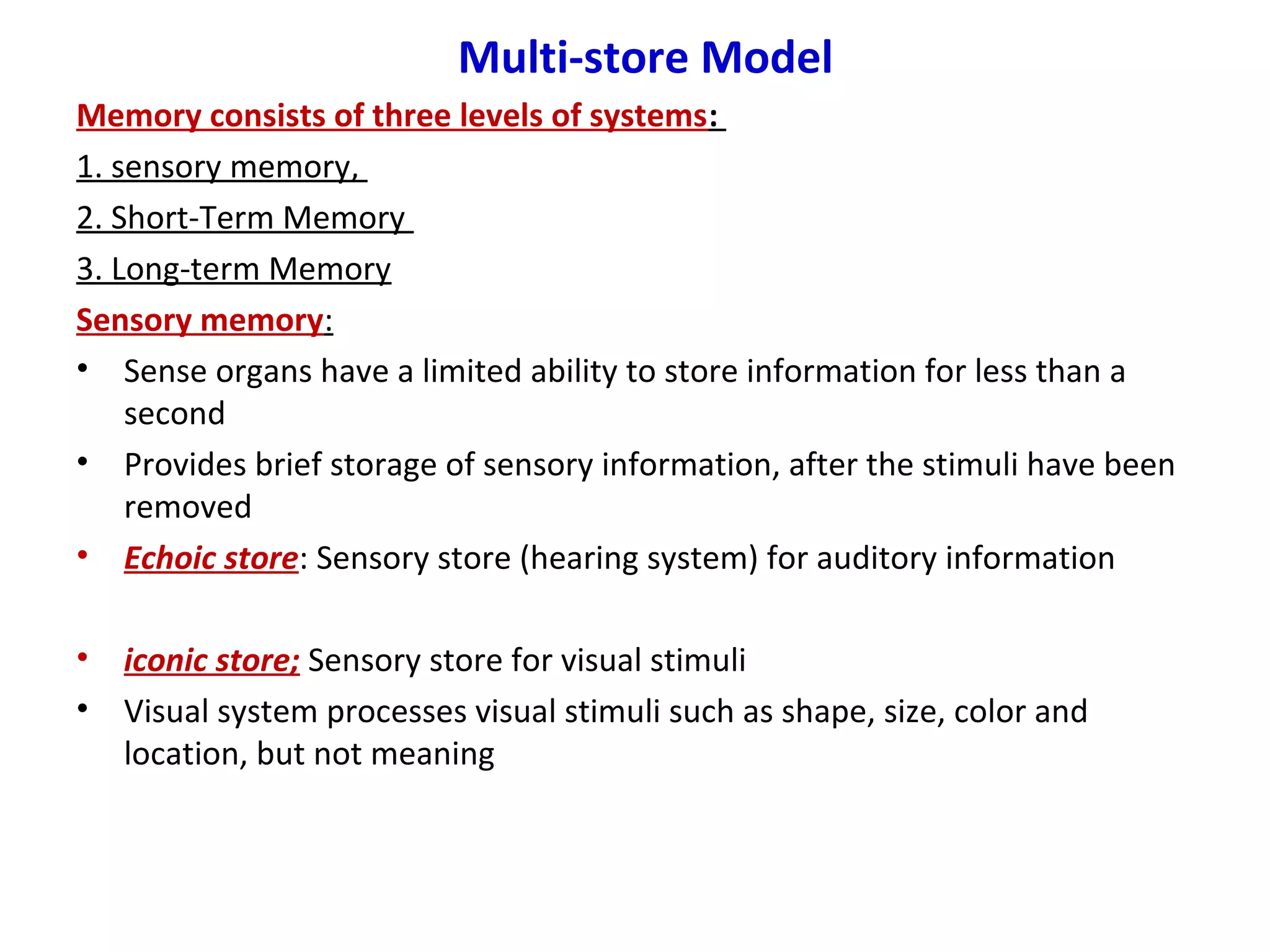 Multi-store Model
Memory consists of three levels of systems:
1. sensory memory,
2. Short-Term Memory
3. Long-term Memory
Sensory memory:
• Sense organs have a limited ability to store information for less than a
second
• Provides brief storage of sensory information, after the stimuli have been
removed
• Echoic store: Sensory store (hearing system) for auditory information
• iconic store; Sensory store for visual stimuli
• Visual system processes visual stimuli such as shape, size, color and
location, but not meaning
 