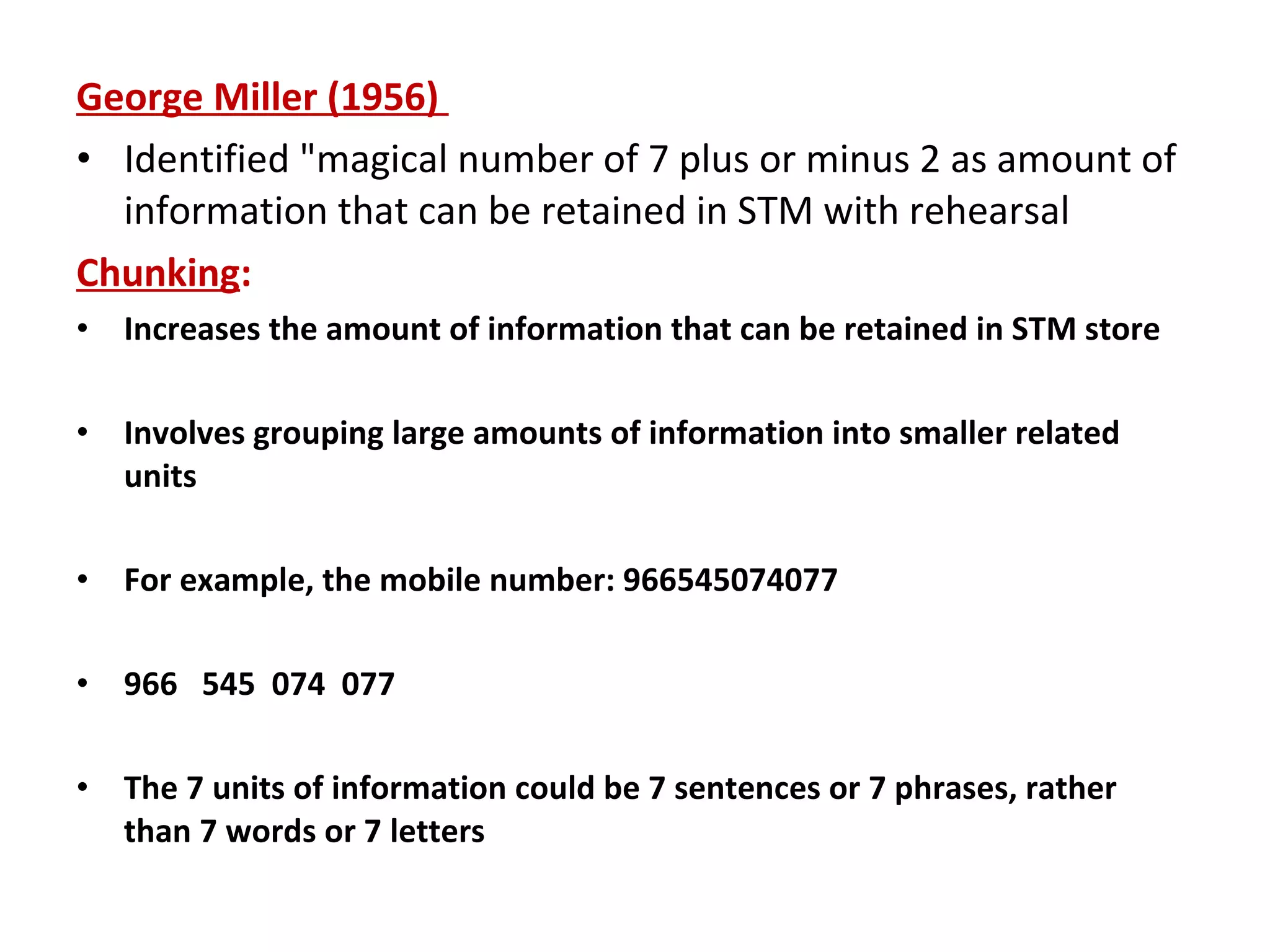George Miller (1956)
• Identified "magical number of 7 plus or minus 2 as amount of
information that can be retained in STM with rehearsal
Chunking:
• Increases the amount of information that can be retained in STM store
• Involves grouping large amounts of information into smaller related
units
• For example, the mobile number: 966545074077
• 966 545 074 077
• The 7 units of information could be 7 sentences or 7 phrases, rather
than 7 words or 7 letters
 