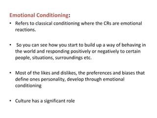 Emotional Conditioning:
• Refers to classical conditioning where the CRs are emotional
reactions.
• So you can see how you start to build up a way of behaving in
the world and responding positively or negatively to certain
people, situations, surroundings etc.
• Most of the likes and dislikes, the preferences and biases that
define ones personality, develop through emotional
conditioning
• Culture has a significant role
 