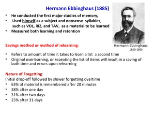 Hermann Ebbinghaus (1885)
• He conducted the first major studies of memory,
• Used himself as a subject and nonsense syllables,
such as VOL, RIZ, and TAV, as a material to be learned
• Measured both learning and retention
Savings method or method of relearning: Hermann Ebbinghaus
1850-1909
• Refers to amount of time it takes to learn a list a second time
• Original overlearning, or repeating the list of items will result in a saving of
both time and errors upon relearning
Nature of Forgetting:
Initial drop-off followed by slower forgetting overtime
• 63% of material is remembered after 20 minutes
• 38% after one day
• 31% after two days
• 25% after 31 days
 