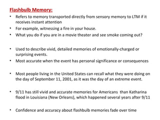 Flashbulb Memory:
• Refers to memory transported directly from sensory memory to LTM if it
receives instant attention
• For example, witnessing a fire in your house.
• What you do if you are in a movie theater and see smoke coming out?
• Used to describe vivid, detailed memories of emotionally-charged or
surprising events.
• Most accurate when the event has personal significance or consequences
• Most people living in the United States can recall what they were doing on
the day of September 11, 2001, as it was the day of an extreme event.
• 9/11 has still vivid and accurate memories for Americans than Katharina
flood in Louisiana (New Orleans), which happened several years after 9/11
• Confidence and accuracy about flashbulb memories fade over time
 