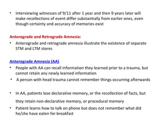 • Interviewing witnesses of 9/11 after 1 year and then 9 years later will
make recollections of event differ substantially from earlier ones, even
though certainty and accuracy of memories exist
Anterograde and Retrograde Amnesia:
• Anterograde and retrograde amnesia illustrate the existence of separate
STM and LTM stores
Anterograde Amnesia (AA)
• People with AA can recall information they learned prior to a trauma, but
cannot retain any newly learned information
• A person with head trauma cannot remember things occurring afterwards
• In AA, patients lose declarative memory, or the recollection of facts, but
they retain non-declarative memory, or procedural memory
• Patient learns how to talk on phone but does not remember what did
he/she have eaten for breakfast
 