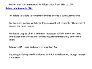 • Person with AA cannot transfer information from STM to LTM
Retrograde Amnesia (RA):
• RA refers to failure to remember events prior to a particular trauma
• For example, patient with head trauma could not remember the accident
caused the head trauma
• Moderate degree of RA is common in persons with brain concussions,
who experience amnesia for events occurred immediately before the
injury
• Extensive RA is rare and more serious than AA
• Neurologically impaired individuals with RA also show AA, though reverse
is not true
 