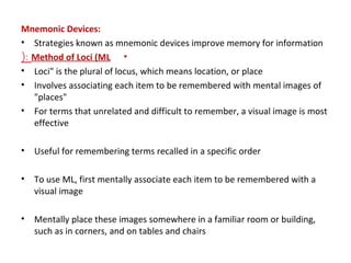 Mnemonic Devices:
• Strategies known as mnemonic devices improve memory for information
•Method of Loci (ML(:
• Loci" is the plural of locus, which means location, or place
• Involves associating each item to be remembered with mental images of
"places"
• For terms that unrelated and difficult to remember, a visual image is most
effective
• Useful for remembering terms recalled in a specific order
• To use ML, first mentally associate each item to be remembered with a
visual image
• Mentally place these images somewhere in a familiar room or building,
such as in corners, and on tables and chairs
 