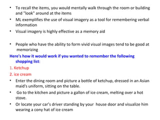 • To recall the items, you would mentally walk through the room or building
and "look" around at the items
• ML exemplifies the use of visual imagery as a tool for remembering verbal
information
• Visual imagery is highly effective as a memory aid
• People who have the ability to form vivid visual images tend to be good at
memorizing
Here's how it would work if you wanted to remember the following
shopping list:
1. Ketchup
2. ice cream
• Enter the dining room and picture a bottle of ketchup, dressed in an Asian
maid's uniform, sitting on the table.
• Go to the kitchen and picture a gallon of ice cream, melting over a hot
stove.
• Or locate your car’s driver standing by your house door and visualize him
wearing a cony hat of ice cream
 
