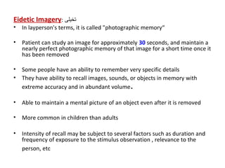 Eidetic Imagery: ‫تخيلى‬
• In layperson's terms, it is called "photographic memory“
• Patient can study an image for approximately 30 seconds, and maintain a
nearly perfect photographic memory of that image for a short time once it
has been removed
• Some people have an ability to remember very specific details
• They have ability to recall images, sounds, or objects in memory with
extreme accuracy and in abundant volume.
• Able to maintain a mental picture of an object even after it is removed
• More common in children than adults
• Intensity of recall may be subject to several factors such as duration and
frequency of exposure to the stimulus observation , relevance to the
person, etc
 