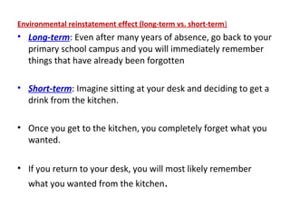 Environmental reinstatement effect (long-term vs. short-term)
• Long-term: Even after many years of absence, go back to your
primary school campus and you will immediately remember
things that have already been forgotten
• Short-term: Imagine sitting at your desk and deciding to get a
drink from the kitchen.
• Once you get to the kitchen, you completely forget what you
wanted.
• If you return to your desk, you will most likely remember
what you wanted from the kitchen.
 