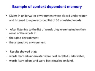 Example of context dependent memory
• Divers in underwater environment were placed under water
and listened to a prerecorded list of 36 unrelated words.
• After listening to the list of words they were tested on their
recall of the words in:
- the same environment
- the alternative environment.
• Results showed that:
- words learned underwater were best recalled underwater,
- words learned on land were best recalled on land.
 
