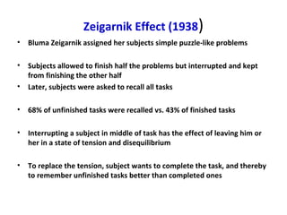 Zeigarnik Effect (1938)
• Bluma Zeigarnik assigned her subjects simple puzzle-like problems
• Subjects allowed to finish half the problems but interrupted and kept
from finishing the other half
• Later, subjects were asked to recall all tasks
• 68% of unfinished tasks were recalled vs. 43% of finished tasks
• Interrupting a subject in middle of task has the effect of leaving him or
her in a state of tension and disequilibrium
• To replace the tension, subject wants to complete the task, and thereby
to remember unfinished tasks better than completed ones
 