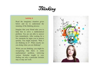 Thinking
Read the imaginary situation given
below and try to understand the
meaning of the thinking process:
Imagine that your friend asks you to
help him to solve a mathematical
problem. You are not able to answer
him immediately. After waiting for a
few moments he urges you to answer
quickly. You might respond, "Wait, I
am thinking on it". What exactly are
you doing when you are thinking?
While you are thinking, you might be
recognizing that there is some
mathematical problem, retrieving
various formulae taught to you,
finding out why a particular formula
may or may not work.
Activity 6
 