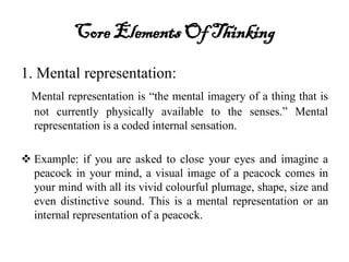 Core ElementsOf Thinking
1. Mental representation:
Mental representation is “the mental imagery of a thing that is
not currently physically available to the senses.” Mental
representation is a coded internal sensation.
 Example: if you are asked to close your eyes and imagine a
peacock in your mind, a visual image of a peacock comes in
your mind with all its vivid colourful plumage, shape, size and
even distinctive sound. This is a mental representation or an
internal representation of a peacock.
 