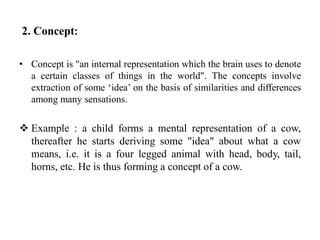 2. Concept:
• Concept is "an internal representation which the brain uses to denote
a certain classes of things in the world". The concepts involve
extraction of some ‘idea’ on the basis of similarities and differences
among many sensations.
 Example : a child forms a mental representation of a cow,
thereafter he starts deriving some "idea" about what a cow
means, i.e. it is a four legged animal with head, body, tail,
horns, etc. He is thus forming a concept of a cow.
 