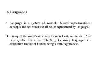 4. Language :
• Language is a system of symbols. Mental representations,
concepts and schemata are all better represented by language.
 Example: the word 'cat' stands for actual cat, so the word 'cat'
is a symbol for a cat. Thinking by using language is a
distinctive feature of human being’s thinking process.
 