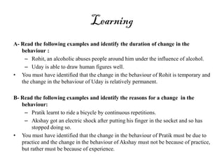 Learning
A- Read the following examples and identify the duration of change in the
behaviour :
– Rohit, an alcoholic abuses people around him under the influence of alcohol.
– Uday is able to draw human figures well.
• You must have identified that the change in the behaviour of Rohit is temporary and
the change in the behaviour of Uday is relatively permanent.
B- Read the following examples and identify the reasons for a change in the
behaviour:
– Pratik learnt to ride a bicycle by continuous repetitions.
– Akshay got an electric shock after putting his finger in the socket and so has
stopped doing so.
• You must have identified that the change in the behaviour of Pratik must be due to
practice and the change in the behaviour of Akshay must not be because of practice,
but rather must be because of experience.
 