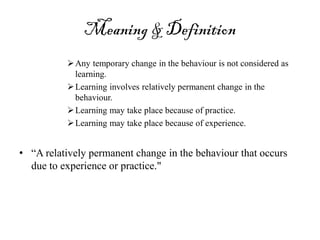 Meaning & Definition
Any temporary change in the behaviour is not considered as
learning.
Learning involves relatively permanent change in the
behaviour.
Learning may take place because of practice.
Learning may take place because of experience.
• “A relatively permanent change in the behaviour that occurs
due to experience or practice."
 